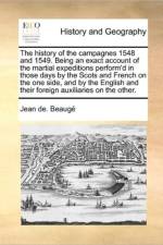 The History of the Campagnes 1548 and 1549. Being an Exact Account of the Martial Expeditions Perform'd in Those Days by the Scots and French on the One Side, and by the English and Their Foreign Auxiliaries on the Other. af Jean De Beauge