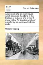 An Account of a Pleasant Liquor, Which Dissolves the Stone in the Bladder or Kidneys; And Brings It Away Visibly. as Likewise Whatever Gravel May Be Generated in Those Parts; af William Tipping
