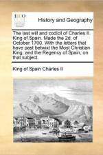The Last Will and Codicil of Charles II. King of Spain. Made the 2D. of October 1700. with the Letters That Have Past Betwixt the Most Christian King, and the Regency of Spain, on That Subject. af King Of Spain Charles II