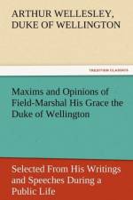 Maxims and Opinions of Field-Marshal His Grace the Duke of Wellington, Selected from His Writings and Speeches During a Public Life of More Than Half af Arthur Wellesley Duke of Wellington