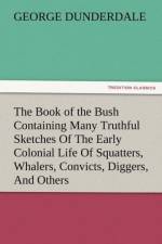 The Book of the Bush Containing Many Truthful Sketches of the Early Colonial Life of Squatters, Whalers, Convicts, Diggers, and Others Who Left Their af George Dunderdale