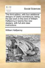 The Third Edition, with Four Additional Designs of Useful Architecture; Being the Last Work in This Kind of William Halfpenny, in Twenty-Five New Designs, with Full and Clear Instructions
