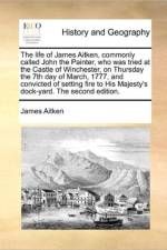 The Life of James Aitken, Commonly Called John the Painter, Who Was Tried at the Castle of Winchester, on Thursday the 7th Day of March, 1777, and Convicted of Setting Fire to His Majesty's Dock-Yard. the Second Edition. af James Aitken