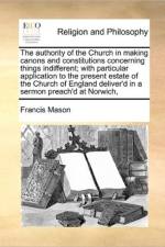 The Authority of the Church in Making Canons and Constitutions Concerning Things Indifferent; With Particular Application to the Present Estate of the Church of England Deliver'd in a Sermon Preach'd at Norwich, af Francis Mason