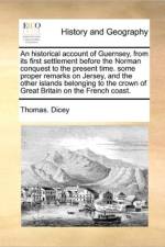 An Historical Account of Guernsey, from Its First Settlement Before the Norman Conquest to the Present Time. Some Proper Remarks on Jersey, and the Other Islands Belonging to the Crown of Great Britain on the French Coast. af Thomas Dicey