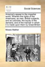 America's Appeal to the Impartial World. Wherein the Rights of the Americans, as Men, British Subjects, and as Colonists; The Equity of the Demand, and of the Manner in Which It Is Made Upon Them by Great-Britain af Moses Mather