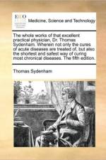 The whole works of that excellent practical physician, Dr. Thomas Sydenham. Wherein not only the cures of acute diseases are treated of, but also the af Thomas Sydenham