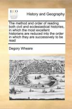 The Method and Order of Reading Both Civil and Ecclesiastical Histories, in Which the Most Excellent Historians Are Reduced Into the Order in Which They Are Successively to Be Read af Degory Wheare