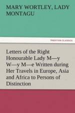 Letters of the Right Honourable Lady M-Y W-Y M-E Written During Her Travels in Europe, Asia and Africa to Persons of Distinction, Men of Letters, &C. af Mary Wortley Lady Montagu