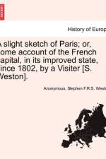A Slight Sketch of Paris; Or, Some Account of the French Capital, in Its Improved State, Since 1802, by a Visiter [S. Weston]. af Anonymous