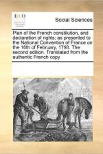 Plan of the French Constitution, and Declaration of Rights; As Presented to the National Convention of France on the 16th of February, 1793. the Second Edition. Translated from the Authentic French Copy af Multiple Contributors