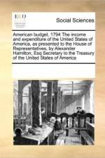 American Budget, 1794 the Income and Expenditure of the United States of America, as Presented to the House of Representatives, by Alexander Hamilton, Esq Secretary to the Treasury of the United States of America af Multiple Contributors