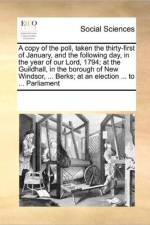 A Copy of the Poll, Taken the Thirty-First of January, and the Following Day, in the Year of Our Lord, 1794; At the Guildhall, in the Borough of New Windsor, ... Berks; At an Election ... to ... Parliament af Multiple Contributors