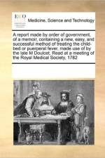 A Report Made by Order of Government, of a Memoir, Containing a New, Easy, and Successful Method of Treating the Child-Bed or Puerperal Fever, Made Use of by the Late M Doulcet, Read at a Meeting of the Royal Medical Society, 1782 af Multiple Contributors
