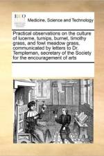 Practical Observations on the Culture of Lucerne, Turnips, Burnet, Timothy Grass, and Fowl Meadow Grass, Communicated by Letters to Dr. Templeman, Secretary of the Society for the Encouragement of Arts af Multiple Contributors