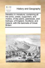 Heraldry in Miniature; Containing All the Arms, Crests, Supporters, and Mottos, of the Peers, Peeresses, and Bishops, of England, Scotland, and Ireland, with the Baronets of Great Britain af Multiple Contributors
