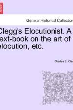 Clegg's Elocutionist. a Text-Book on the Art of Elocution, Etc. af Charles E Clegg
