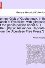 Johnny Gibb of Gushetneuk, in the Parish of Pyketillim; With Glimpses of the Parish Politics about A.D. 1843. [By W. Alexander. Reprinted from the 'Aberdeen Free Press.'] af William (University of California Davis USA) Alexander