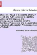 Notices Illustrative of the Drama, Chiefly in The16th and 17th Centuries, Incidentally Illustrating Shakespeare and Contemporaries; Extracted from the Chamberlain's Accounts and Manuscripts of the Borough of Leicester. with Introduction by W. Kelly. af William Shakespeare