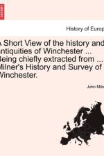 A Short View of the History and Antiquities of Winchester ... Being Chiefly Extracted from ... Milner's History and Survey of Winchester.