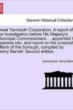 Great Yarmouth Corporation. a Report of the Investigation Before His Majesty's Municipal Commissioners ... Appointed to Examine Into, and Report on the Corporate Affairs of This Borough, Compiled by Henry Barrett. Second Edition. af Anonymous