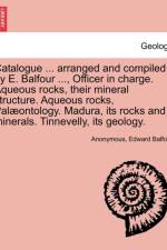 Catalogue ... Arranged and Compiled by E. Balfour ..., Officer in Charge. Aqueous Rocks, Their Mineral Structure. Aqueous Rocks, Palaeontology. Madura, Its Rocks and Minerals. Tinnevelly, Its Geology. af Edward Balfour