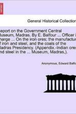 Report on the Government Central Museum, Madras. by E. Balfour ... Officer in Charge ... on the Iron Ores; The Manufacture of Iron and Steel, and the Coals of the Madras Presidency. (Appendix.-Indian Ores and Steel in the ... Museum, Madras, ). af Edward Balfour