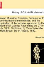 Boston Municipal Charities. Scheme for the Administration of the Charities, and the Application of the Income, Approved by the Report of Sir George Rose Dated the 27th of July, 1850. Confirmed by Vice-Chancellor Knight Bruce, 3rd of August, 1850. af George Rose