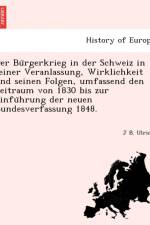 Bu Rgerkrieg in Der Schweiz in Seiner Veranlassung, Wirklichkeit Und Seinen Folgen, Umfassend Den Zeitraum Von 1830 Bis Zur Einfu Hrung Der Neuen Bundesverfassung 1848. af J B Ulrich