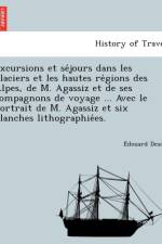 Excursions Et Se Jours Dans Les Glaciers Et Les Hautes Re Gions Des Alpes, de M. Agassiz Et de Ses Compagnons de Voyage ... Avec Le Portrait de M. Agassiz Et Six Planches Lithographie Es. af E Douard Desor