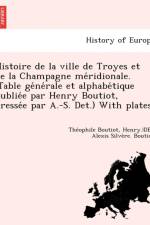 Histoire de la Ville de Troyes Et de la Champagne Me Ridionale. (Table GE Ne Rale Et Alphabe Tique Publie E Par Henry Boutiot, Dresse E Par A.-S. Det. af Theophile Boutiot