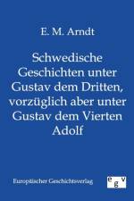 Schwedische Geschichten unter Gustav dem Dritten, vorzuglich aber unter Gustav dem Vierten Adolf af E M Arndt
