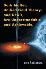 Dark Matter, Unified Field Theory, and Ufo'S, Are Understandable and Achievable. af Bob Sablatura