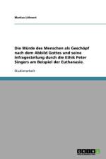 Wurde des Menschen als Geschoepf nach dem Abbild Gottes und seine Infragestellung durch die Ethik Peter Singers am Beispiel der Euthanasie. af Markus Löhnert
