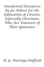 Unsolicited Discourses by an Atheist for the Edification of Citizens, Especially Christians, Who Are Unaware of Their Ignorance af H Hastings-Duffield
