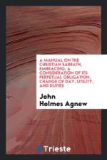 Manual on the Christian Sabbath, Embracing, a Consideration of Its Perpetual Obligation, Change of Day, Utility, and Duties af John Holmes Agnew