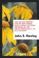 Job, His Old Friends and His New Friend, Also a Study of What the Book of Job Means Spiritually, to All Mankind af John S (Columbia University) Hawley