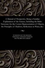 Manual of Perspective, Being a Familiar Explanation of the Science, Including the Rules Necessary for the Correct Representation of Objects, the Principles of Shadows, Reflections in Water, &c. af John Of Worcester Wood