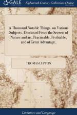 A Thousand Notable Things, on Various Subjects. Disclosed From the Secrets of Nature and art, Practicable, Profitable, and of Great Advantage,