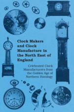 Clock Makers and Clock Manufacture in the North East of England - Celebrated Clock Manufacturers from the Golden Age of Northern Horology af Anon.