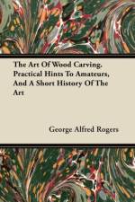 The Art Of Wood Carving. Practical Hints To Amateurs, And A Short History Of The Art af George Alfred Rogers