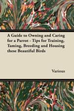 A Guide to Owning and Caring for a Parrot - Tips for Training, Taming, Breeding and Housing These Beautiful Birds af Various