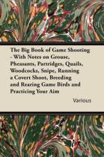 Big Book of Game Shooting - With Notes on Grouse, Pheasants, Partridges, Quails, Woodcocks, Snipe, Running a Covert Shoot, Breeding and Rearing Game Birds and Practicing Your Aim af Various