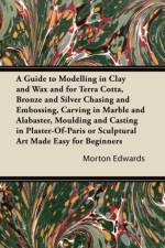 A Guide to Modelling in Clay and Wax and for Terra Cotta, Bronze and Silver Chasing and Embossing, Carving in Marble and Alabaster, Moulding and Casting in Plaster-Of-Paris or Sculptural Art Made Easy for Beginners af Morton Edwards