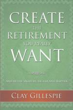 Create The Retirement You Really Want af Clay Gillespie