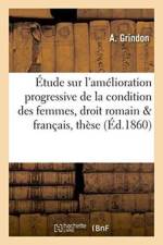 Etude Sur l'Amelioration Progressive de la Condition Des Femmes En Droit Romain & Francais: These af A Grindon