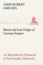 Blood and Iron Origin of German Empire As Revealed by Character of Its Founder, Bismarck af John Hubert Greusel