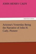 Arizona's Yesterday Being the Narrative of John H. Cady, Pioneer af John H (John Henry) Cady