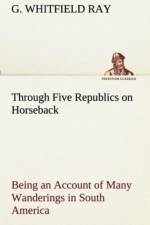 Through Five Republics on Horseback, Being an Account of Many Wanderings in South America af G Whitfield Ray