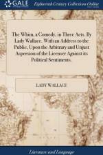 The Whim, a Comedy, in Three Acts. By Lady Wallace. With an Address to the Public, Upon the Arbitrary and Unjust Aspersion of the Licenser Against its Political Sentiments. af Lady Wallace